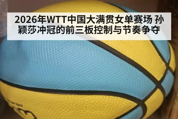 2026年WTT中国大满贯女单赛场 孙颖莎冲冠的前三板控制与节奏争夺